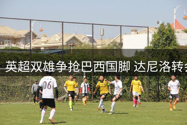 英超双雄争抢巴西国脚 达尼洛转会悬念重重