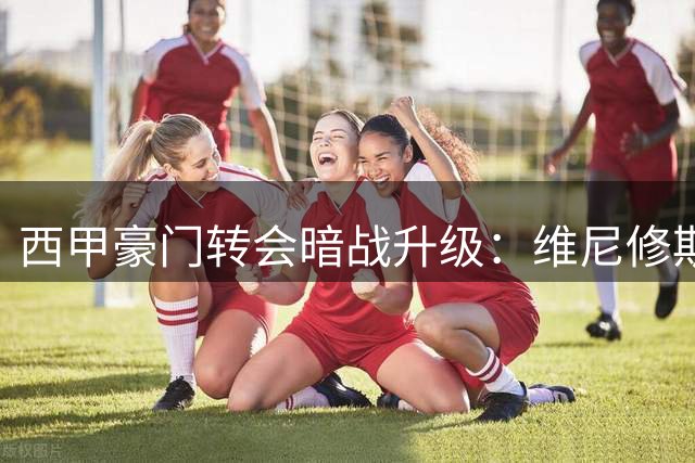 西甲豪门转会暗战升级：维尼修斯命运牵动三队格局 巴萨引援计划面临重构